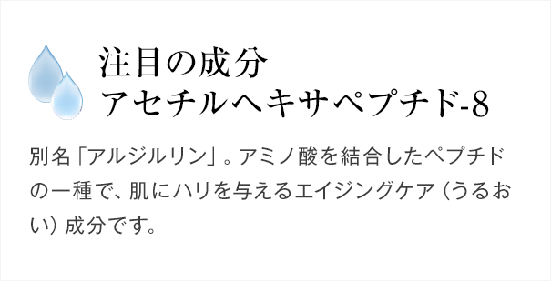 注目の成分 アセチルヘキサペプチド-8　別名「アルジルリン」。アミノ酸を結合したペプチドの一種で、肌にハリを与えるエイジングケア（うるおい）成分です。