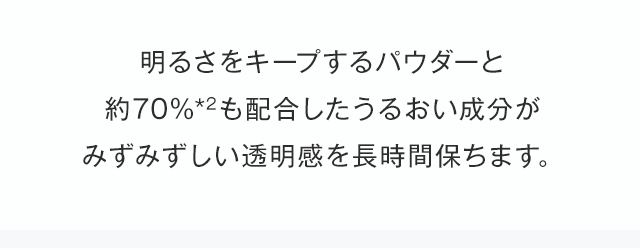 明るさをキープするパウダーと約70％（*2）も配合したうるおい成分がみずみずしい透明感を長時間保ちます。