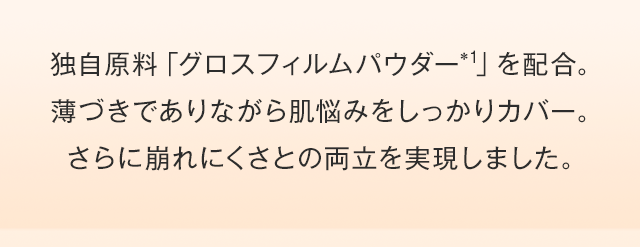 独自原料「グロスフィルムパウダー（*1）」を配合。薄づきでありながら肌悩みをしっかりカバー。さらに崩れにくさとの両立を実現しました。