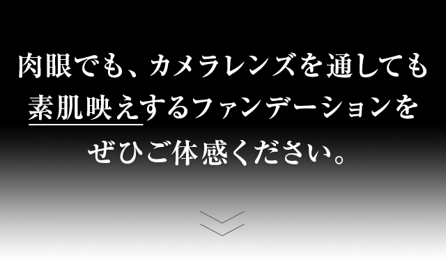 肉眼でも、カメラレンズを通しても素肌映えするファンデーションをぜひご体感ください。