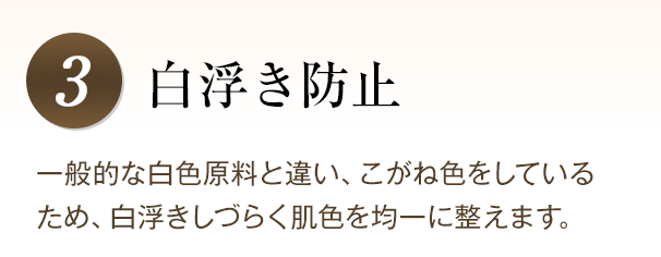 白浮き防止 一般的な白色原料と違い、こがね色をしているため、白浮きしづらく肌色を均一に整えます。