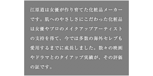 江原道は女優が作り育てた化粧品メーカーです。肌へのやさしさにこだわった化粧品は女優やプロのメイクアップアーティストの支持を得て、今では多数の海外セレブも愛用するまでに成長しました。数々の映画やドラマとのタイアップ実績が、その評価の証です。